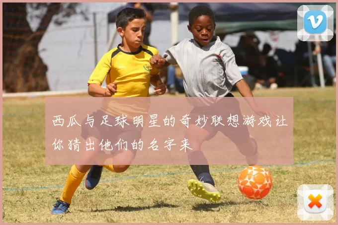 西瓜与足球明星的奇妙联想游戏让你猜出他们的名字来