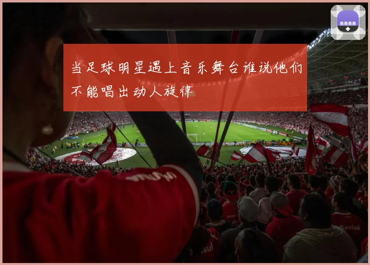 当足球明星遇上音乐舞台谁说他们不能唱出动人旋律